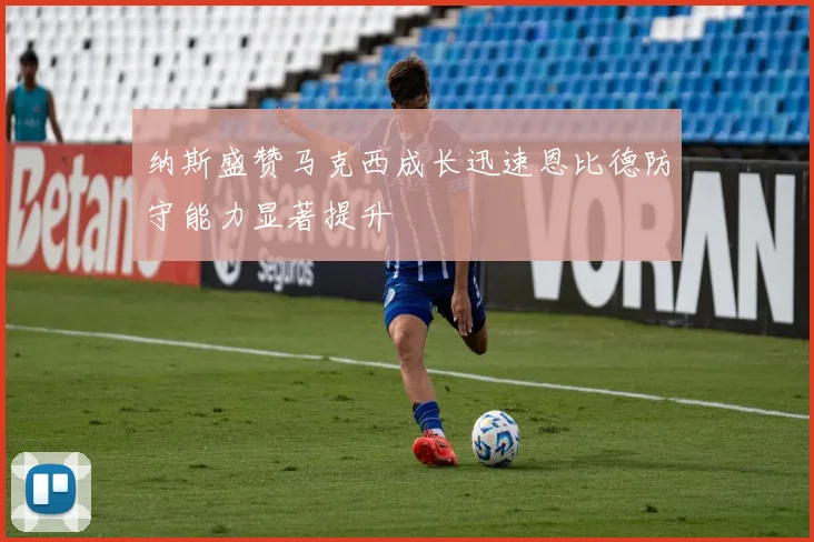 纳斯盛赞马克西成长迅速恩比德防守能力显著提升
