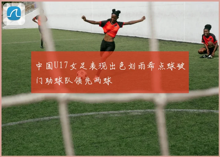 中国U17女足表现出色刘雨希点球破门助球队领先两球