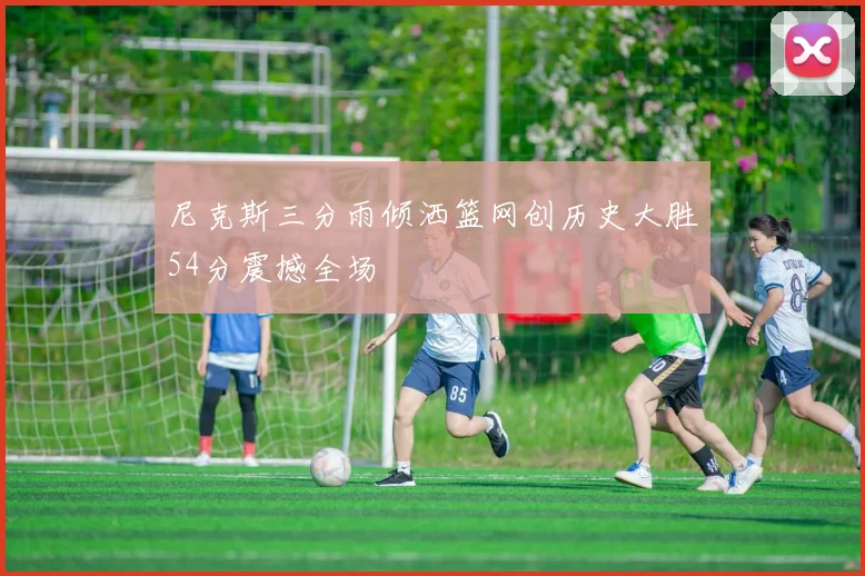 尼克斯三分雨倾洒篮网创历史大胜54分震撼全场