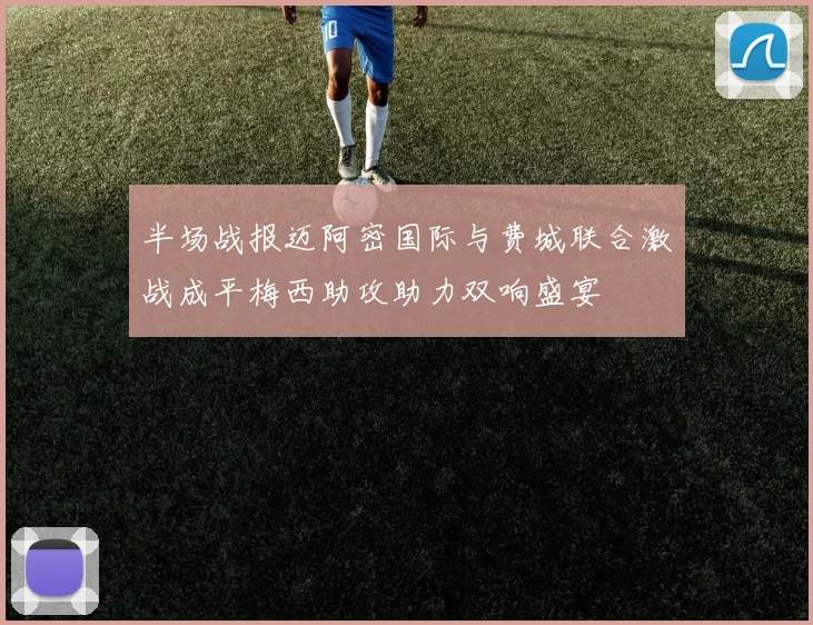 半场战报迈阿密国际与费城联合激战成平梅西助攻助力双响盛宴